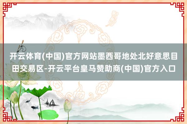 开云体育(中国)官方网站　　墨西哥地处北好意思目田交易区-开云平台皇马赞助商(中国)官方入口