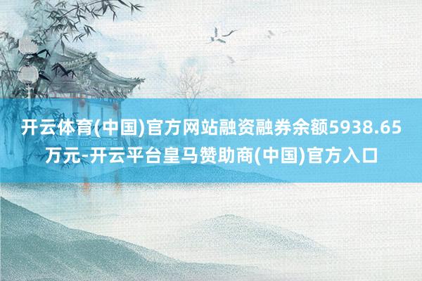 开云体育(中国)官方网站融资融券余额5938.65万元-开云平台皇马赞助商(中国)官方入口